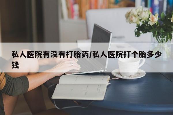 堕胎药购买联系私人医院有没有打胎药/私人医院打个胎多少钱