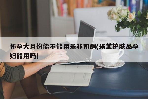 堕胎药购买联系怀孕大月份能不能用米非司酮(米菲护肤品孕妇能用吗)