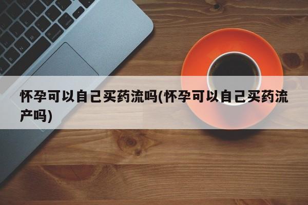 堕胎药购买联系怀孕可以自己买药流吗(怀孕可以自己买药流产吗)