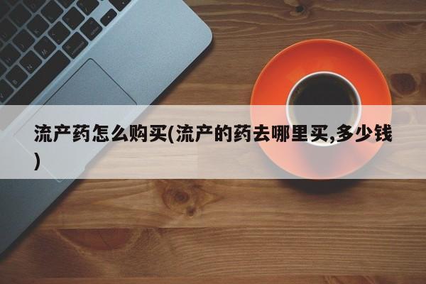 堕胎药购买联系流产药怎么购买(流产的药去哪里买,多少钱)