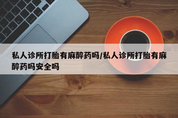 堕胎药购买联系私人诊所打胎有麻醉药吗/私人诊所打胎有麻醉药吗安全吗